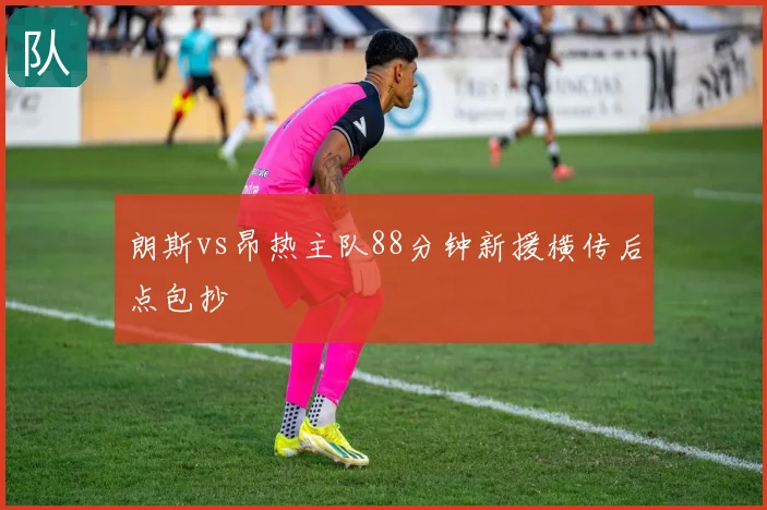 朗斯vs昂热主队88分钟新援横传后点包抄
